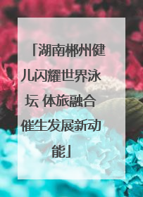 湖南郴州健儿闪耀世界泳坛 体旅融合催生发展新动能