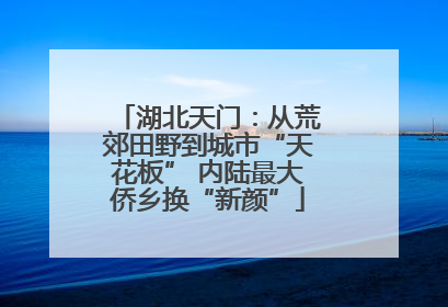 湖北天门：从荒郊田野到城市“天花板” 内陆最大侨乡换“新颜”