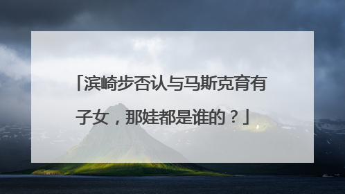 滨崎步否认与马斯克育有子女，那娃都是谁的？