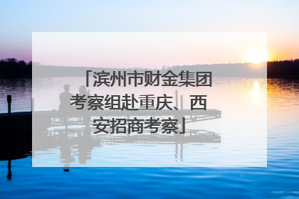 滨州市财金集团考察组赴重庆、西安招商考察