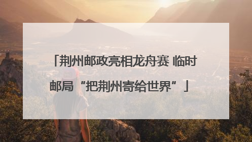 荆州邮政亮相龙舟赛 临时邮局“把荆州寄给世界”