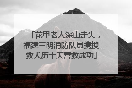 花甲老人深山走失，福建三明消防队员携搜救犬历十天营救成功