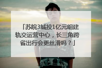 苏皖3城投1亿元组建轨交运营中心，长三角跨省出行会更丝滑吗？