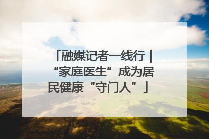 融媒记者一线行｜“家庭医生”成为居民健康“守门人”
