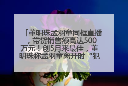 董明珠孟羽童同框直播，带货销售额高达500万元！创5月来最佳，董明珠称孟羽童离开时“犯了很大的错”