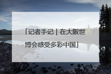 记者手记｜在大阪世博会感受多彩中国