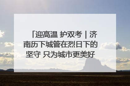迎高温 护双考｜济南历下城管在烈日下的坚守 只为城市更美好 学子更安心