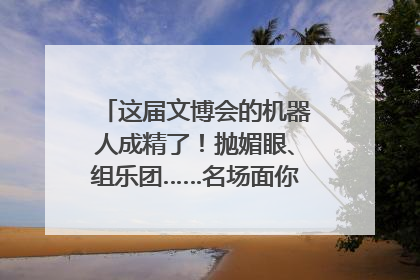 这届文博会的机器人成精了！抛媚眼、组乐团……名场面你pick谁？