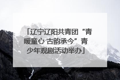 辽宁辽阳共青团“青暖童心 古韵承今”青少年观剧活动举办