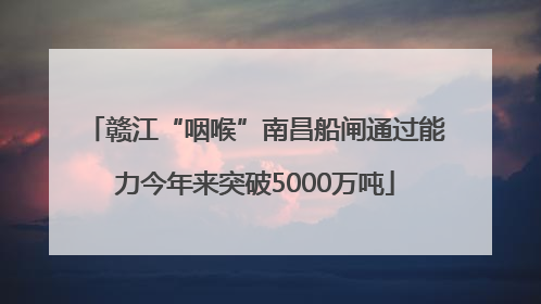 赣江“咽喉”南昌船闸通过能力今年来突破5000万吨