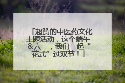超赞的中医药文化主题活动，这个端午＆六一，我们一起“花式”过双节！