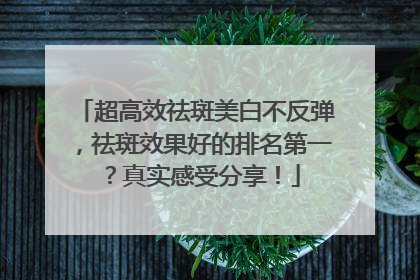 超高效祛斑美白不反弹，祛斑效果好的排名第一？真实感受分享！