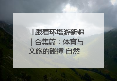 跟着环塔游新疆｜合集篇：体育与文旅的碰撞 自然和人文的乐章