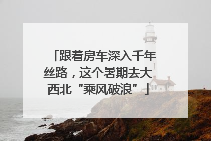 跟着房车深入千年丝路，这个暑期去大西北“乘风破浪”