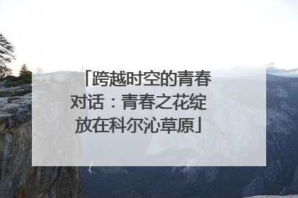 跨越时空的青春对话：青春之花绽放在科尔沁草原