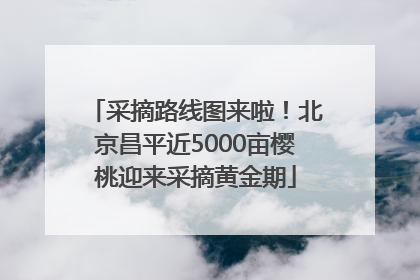 采摘路线图来啦！北京昌平近5000亩樱桃迎来采摘黄金期