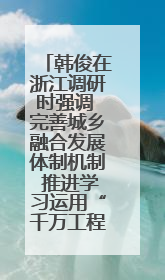 韩俊在浙江调研时强调 完善城乡融合发展体制机制 推进学习运用“千万工程”经验走深走实