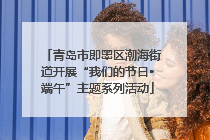 青岛市即墨区潮海街道开展“我们的节日•端午”主题系列活动