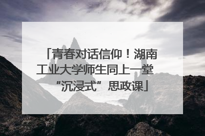 青春对话信仰！湖南工业大学师生同上一堂“沉浸式”思政课