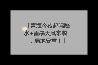 青海今夜起强降水+雷暴大风来袭，局地暴雪！