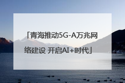 青海推动5G-A万兆网络建设 开启AI+时代