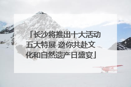 长沙将推出十大活动五大特展 邀你共赴文化和自然遗产日盛宴