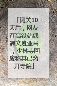 闭关10天后，网友在高铁站偶遇文班亚马，少林寺回应称其已离开寺院