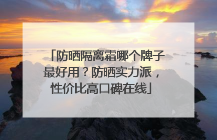 防晒隔离霜哪个牌子最好用？防晒实力派，性价比高口碑在线