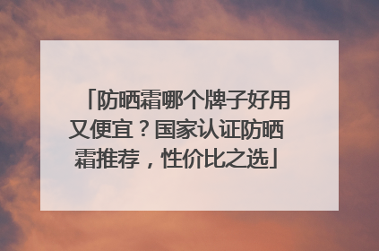 防晒霜哪个牌子好用又便宜？国家认证防晒霜推荐，性价比之选