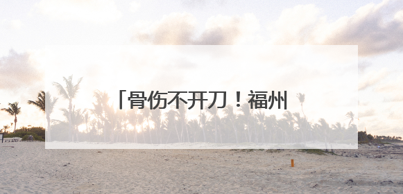 骨伤不开刀！福州这位医生，丫霸！
