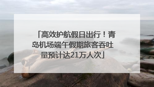 高效护航假日出行！青岛机场端午假期旅客吞吐量预计达21万人次