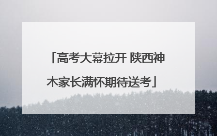 高考大幕拉开 陕西神木家长满怀期待送考