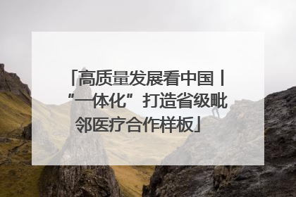 高质量发展看中国丨“一体化”打造省级毗邻医疗合作样板