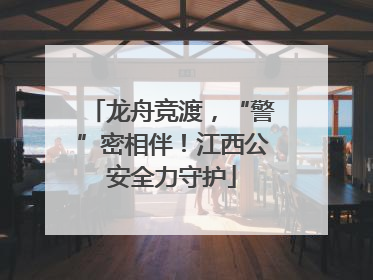 龙舟竞渡，“警”密相伴！江西公安全力守护