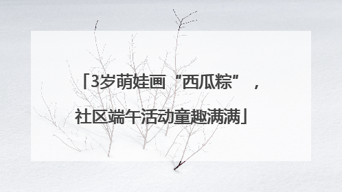 3岁萌娃画“西瓜粽”，社区端午活动童趣满满