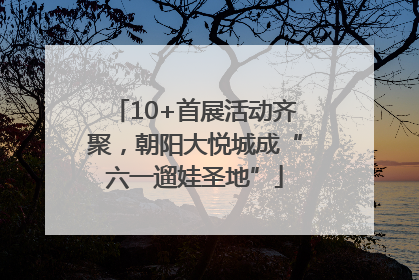 10+首展活动齐聚，朝阳大悦城成“六一遛娃圣地”