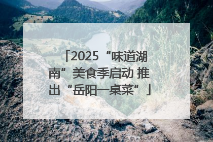 2025“味道湖南”美食季启动 推出“岳阳一桌菜”