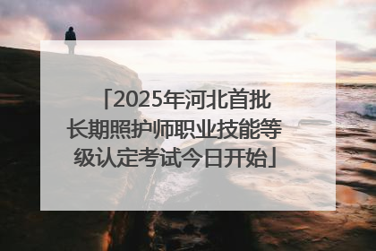 2025年河北首批长期照护师职业技能等级认定考试今日开始