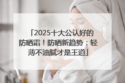 2025十大公认好的防晒霜！防晒新趋势：轻薄不油腻才是王道