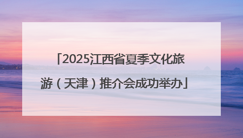 2025江西省夏季文化旅游（天津）推介会成功举办