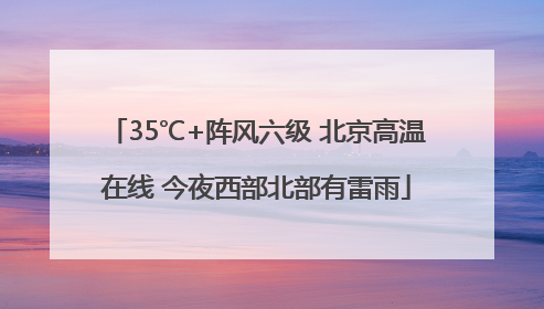 35℃+阵风六级 北京高温在线 今夜西部北部有雷雨
