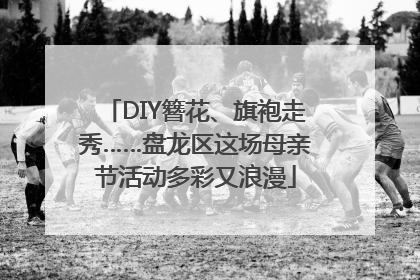 DIY簪花、旗袍走秀……盘龙区这场母亲节活动多彩又浪漫